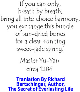 If you can only, breath by breath, bring all into choice harmony, you exchange this bundle of sun-dried bones for a clear running sweet-jade spring. By Master Yu-Yan, circa 1284, translation by Richard Bertschinger, Author, Secret Of Everlasting Life.