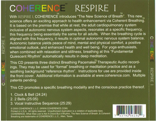 With RESPIRE I, COHERENCE introduces The New Science of Breath.  This new science offers an exciting approach to health enhancement via Coherent Breathing.  It is based on the premise that while at rest, the adult cardiopulmonary system inclusive of autonomic nervous system aspects, resonates at a specific frequency, this frequency being essentially the same for all adults.  When the breathing cycle is aligned with this frequency, it results in optimal autonomic nervous system balance.  Autonomic balance yields peace of mind, mental and physical comfort, a positive emotional outlook, and enhanced health and well being.  For yoga enthusiasts, when combined with relaxation and stillness, breathing at this Fundamental Quiescent Rhythm automatically results in deep meditation.